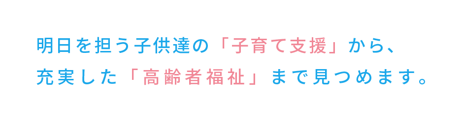 明日を担う子供達の「子育て支援」から、充実した「高齢者福祉」まで見つめます。