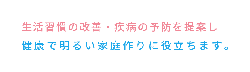 生活習慣の改善・疾病の予防を提案し健康で明るい家庭作りに役立ちます。